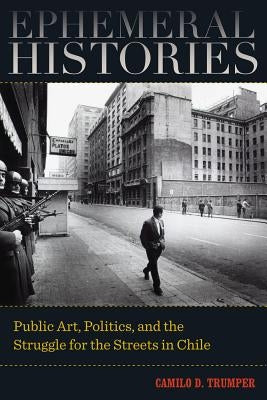 Ephemeral Histories: Public Art, Politics, and the Struggle for the Streets in Chile by Trumper, Camilo D.