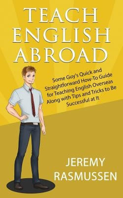 Teach English Abroad: Some Guy's Quick and Straightforward How-To Guide for Teaching English Overseas Along with Tips and Tricks to Be Succe by Rasmussen, Jeremy