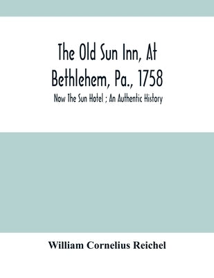 The Old Sun Inn, At Bethlehem, Pa., 1758: Now The Sun Hotel; An Authentic History by Cornelius Reichel, William