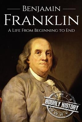 Benjamin Franklin: A Life From Beginning to End by History, Hourly