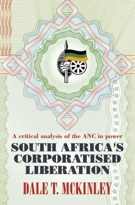 South Africa's Corporatised Liberation: A Critical Analysis of the ANC in Power by McKinley, Dale T.