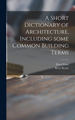 A Short Dictionary of Architecture, Including Some Common Building Terms by Ware, Dora