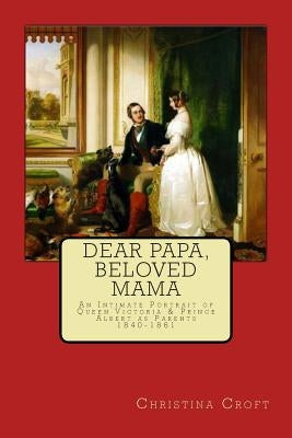 Dear Papa, Beloved Mama: Queen Victoria & Prince Albert As Parents by Croft, Christina