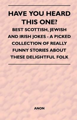 Have You Heard This One? - Best Scottish, Jewish and Irish Jokes - A Picked Collection of Really Funny Stories about These Delightful Folk by Anon