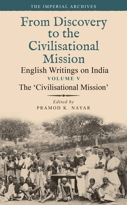The 'Civilisational Mission': From Discovery to the Civilizational Mission: English Writings on India, the Imperial Archive, Volume 5 by Nayar, Pramod K.