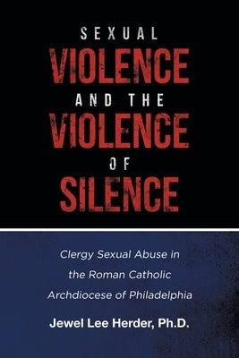 Sexual Violence and the Violence of Silence: Clergy Sexual Abuse in the Roman Catholic Archdiocese of Philadelphia by Herder, Jewel Lee