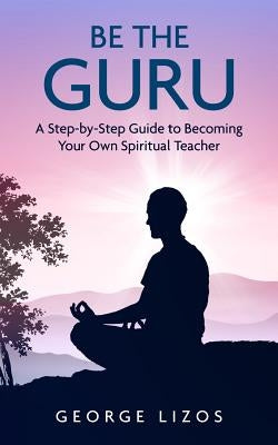 Be the Guru: A Step-By-Step Guide to Becoming Your Own Spiritual Teacher by Lizos, George
