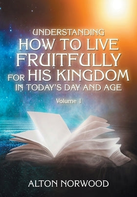 Understanding How to Live Fruitfully for His Kingdom in Today's Day and Age: Volume 1 by Norwood, Alton