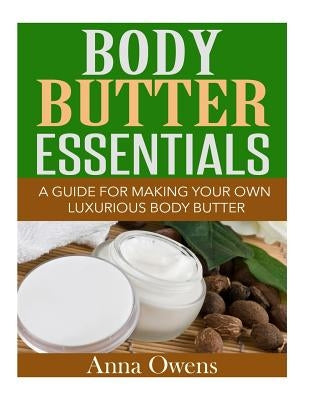 Body Butter Essentials: A Guide For Making Your Own Luxurious Body Butter by Owens, Anna