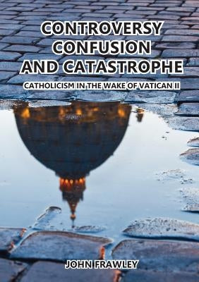 Controversy Confusion and Catastrophe - Catholicism in the Wake of Vatican II by Frawley, John