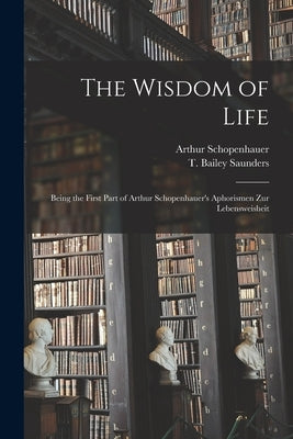 The Wisdom of Life: Being the First Part of Arthur Schopenhauer's Aphorismen Zur Lebensweisheit by Schopenhauer, Arthur 1788-1860
