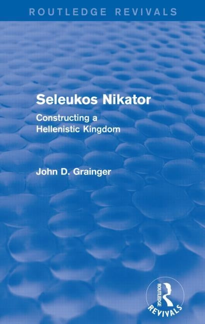 Seleukos Nikator (Routledge Revivals): Constructing a Hellenistic Kingdom by Grainger, John D.