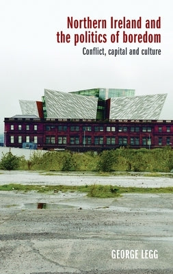 Northern Ireland and the Politics of Boredom: Conflict, Capital and Culture by Legg, George
