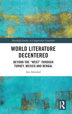 World Literature Decentered: Beyond the West through Turkey, Mexico and Bengal by Almond, Ian