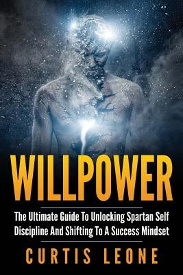 Willpower: The Ultimate Guide To Unlocking Spartan Self Discipline And Shifting To A Success Mindset by Leone, Curtis