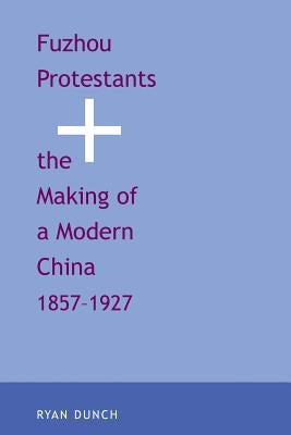 Fuzhou Protestants and the Making of a Modern China, 1857-1927 by Dunch, Ryan