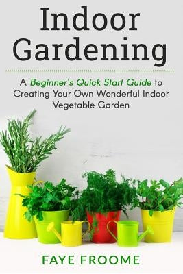 Indoor Gardening: A Beginner's Quick Start Guide to Creating Your Own Wonderful Indoor Vegetable Garden by Froome, Faye