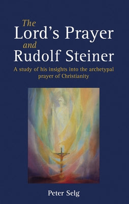 The Lord's Prayer and Rudolf Steiner: A Study of His Insights Into the Archetypal Prayer of Christianity by Selg, Peter