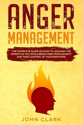 Anger Management: The Complete Guide on How to Unleash the Empath in You While Being Free from Anxiety and Take Control of Your Emotions by Clark, John