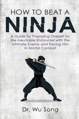 How to Beat a Ninja: A Guide for Preparing Oneself for the Inevitable Encounter with the Ultimate Enemy and Facing Him in Mortal Combat by Song, Wu