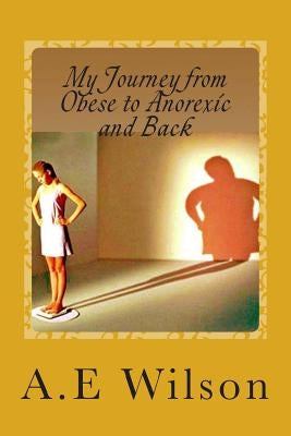 My Journey From Obese to Anorexic and Back by Wilson, A. E.
