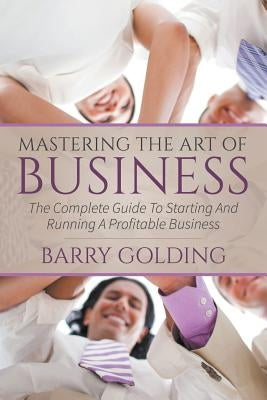 Mastering The Art Of Business: The Complete Guide To Starting And Running A Profitable Business by Golding, Barry