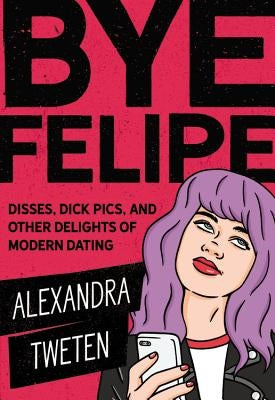 Bye Felipe: Disses, Dick Pics, and Other Delights of Modern Dating by Tweten, Alexandra