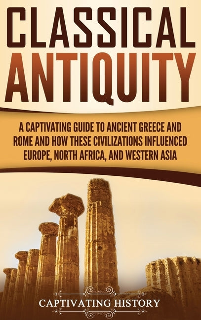 Classical Antiquity: A Captivating Guide to Ancient Greece and Rome and How These Civilizations Influenced Europe, North Africa, and Wester by History, Captivating