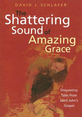 The Shattering Sound of Amazing Grace: Disquieting Tales from Saint John's Gospel by Schlafer, David J.
