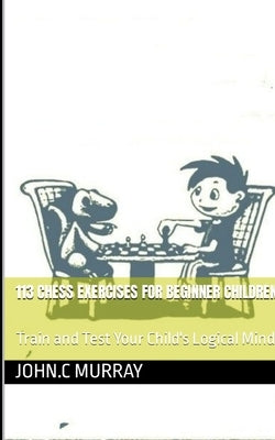 113 Chess Exercises for Beginner Children: : Train and Test Your Child's Logical Mind by Murray, John C.