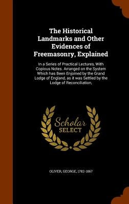 The Historical Landmarks and Other Evidences of Freemasonry, Explained: In a Series of Practical Lectures, With Copious Notes. Arranged on the System by Oliver, George