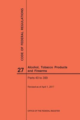 Code of Federal Regulations Title 27, Alcohol, Tobacco Products and Firearms, Parts 40-399, 2017 by Nara