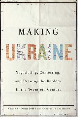Making Ukraine: Negotiating, Contesting, and Drawing the Borders in the Twentieth Century by Palko, Olena