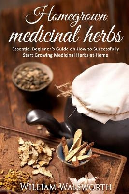 Homegrown Medicinal Herbs: Essential Beginner's Guide on How to Succesfully Start Growing Medicinal Herbs at Home by Walsworth, William