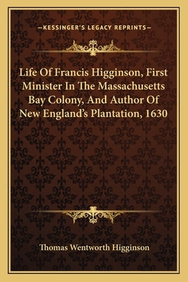 Life of Francis Higginson, First Minister in the Massachusetts Bay Colony, and Author of New England's Plantation, 1630 by Higginson, Thomas Wentworth