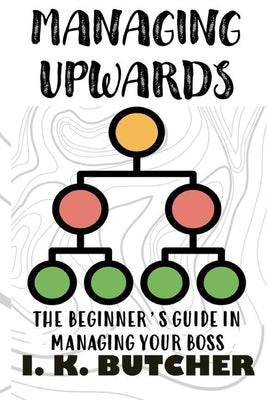 Managing Upwards: The Beginner's Guide in Managing Your Boss by Butcher, I. K.
