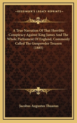 A True Narration Of That Horrible Conspiracy Against King James And The Whole Parliament Of England, Commonly Called The Gunpowder Treason (1885) by Thuanus, Jacobus Augustus
