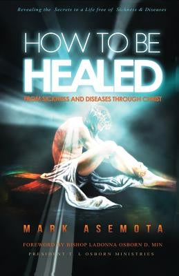 How To be Healed from Sickness and diseases Through Christ: Revealing The Secrets to a life free of Sickness and diseases by Asemota, Mark F.