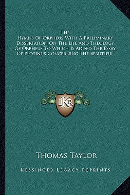 The Hymns of Orpheus with a Preliminary Dissertation on the Life and Theology of Orpheus to Which Is Added the Essay of Plotinus Concerning the Beauti by Taylor, Thomas