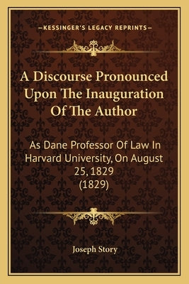 A Discourse Pronounced Upon the Inauguration of the Author: As Dane Professor of Law in Harvard University, on August 25, 1829 (1829) by Story, Joseph