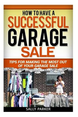 How to Have a Successful Garage Sale: Tips for Making the Most out of Your Garage Sale by Parker, Sally
