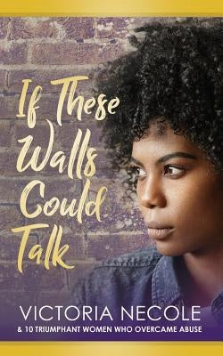 If These Walls Could Talk: Stories from Women Who Overcame Abuse by Necole, Victoria