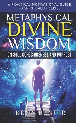 Metaphysical Divine Wisdom on Soul Consciousness and Purpose: A Practical Motivational Guide to Spirituality Series by Hunter, Kevin