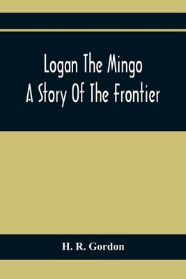 Logan The Mingo; A Story Of The Frontier by R. Gordon, H.