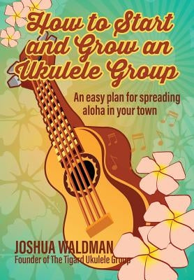How to Start and Grow an Ukulele Group: An Easy Plan for Spreading Aloha in Your Town by Waldman, Joshua