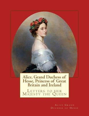 Alice, Grand Duchess of Hesse, Princess of Great Britain and Ireland: Letters to her Majesty the Queen by Grand Duchess of Hesse, Alice