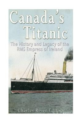 Canada's Titanic: The History and Legacy of the RMS Empress of Ireland by Charles River Editors