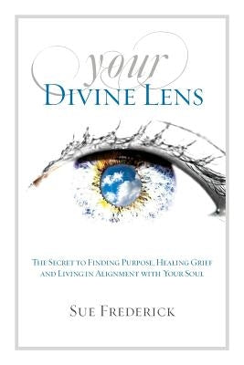 Your Divine Lens: The Secret to Finding Purpose, Healing Grief and Living in Alignment with your Soul by Frederick, Sue