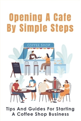 Opening A Cafe By Simple Steps: Tips And Guides For Starting A Coffee Shop Business: Opening A Cafe With No Experience by Ballagh, Gregorio