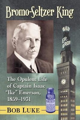 Bromo-Seltzer King: The Opulent Life of Captain Isaac Ike Emerson, 1859-1931 by Luke, Bob